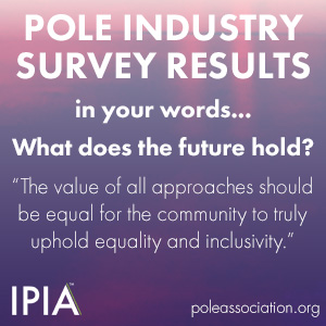 Text: Pole Industry Survey Results: In Your Words, What Does The Future Hold? "The Value Of All Approaches Should Be Equal For The Community To Truly Uphold Equality And Inclusivity" IPIA Logo.
